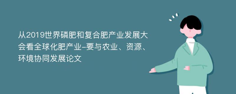 从2019世界磷肥和复合肥产业发展大会看全球化肥产业-要与农业、资源、环境协同发展论文