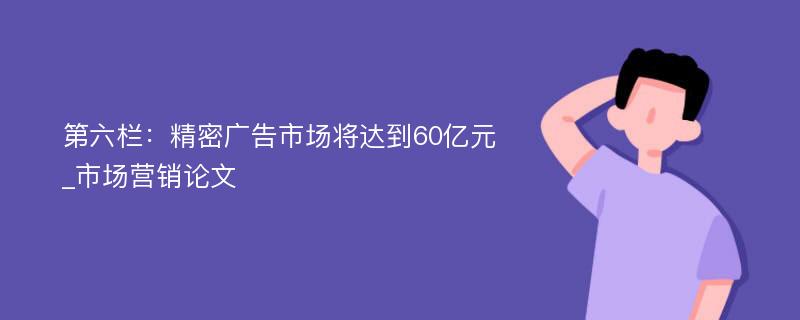 第六栏：精密广告市场将达到60亿元_市场营销论文