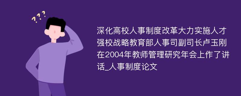 深化高校人事制度改革大力实施人才强校战略教育部人事司副司长卢玉刚在2004年教师管理研究年会上作了讲话_人事制度论文