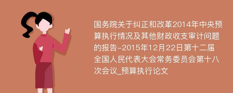 国务院关于纠正和改革2014年中央预算执行情况及其他财政收支审计问题的报告-2015年12月22日第十二届全国人民代表大会常务委员会第十八次会议_预算执行论文