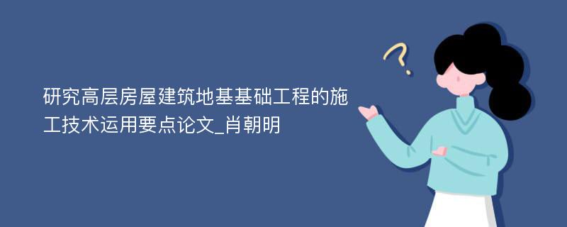 研究高层房屋建筑地基基础工程的施工技术运用要点论文_肖朝明