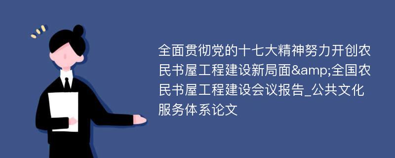 全面贯彻党的十七大精神努力开创农民书屋工程建设新局面&全国农民书屋工程建设会议报告_公共文化服务体系论文