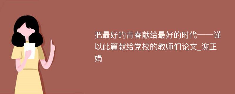 把最好的青春献给最好的时代——谨以此篇献给党校的教师们论文_谢正娟