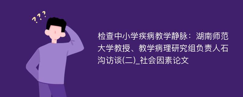 检查中小学疾病教学静脉：湖南师范大学教授、教学病理研究组负责人石沟访谈(二)_社会因素论文