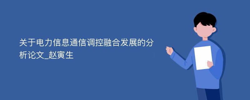 关于电力信息通信调控融合发展的分析论文_赵寅生