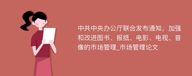 中共中央办公厅联合发布通知，加强和改进图书、报纸、电影、电视、音像的市场管理_市场管理论文