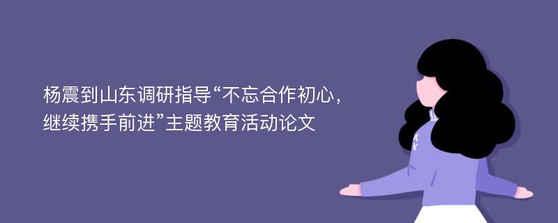 杨震到山东调研指导“不忘合作初心，继续携手前进”主题教育活动论文