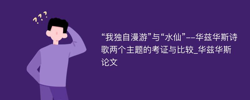 “我独自漫游”与“水仙”--华兹华斯诗歌两个主题的考证与比较_华兹华斯论文