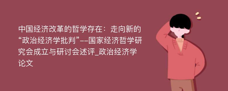 中国经济改革的哲学存在：走向新的“政治经济学批判”--国家经济哲学研究会成立与研讨会述评_政治经济学论文