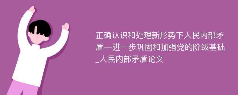 正确认识和处理新形势下人民内部矛盾--进一步巩固和加强党的阶级基础_人民内部矛盾论文