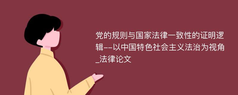 党的规则与国家法律一致性的证明逻辑--以中国特色社会主义法治为视角_法律论文