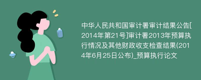 中华人民共和国审计署审计结果公告[2014年第21号]审计署2013年预算执行情况及其他财政收支检查结果(2014年6月25日公布)_预算执行论文