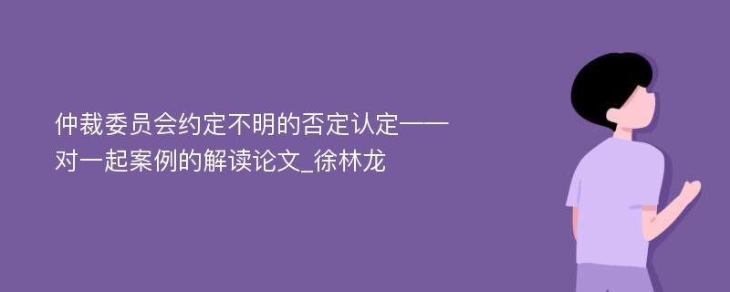 仲裁委员会约定不明的否定认定——对一起案例的解读论文_徐林龙