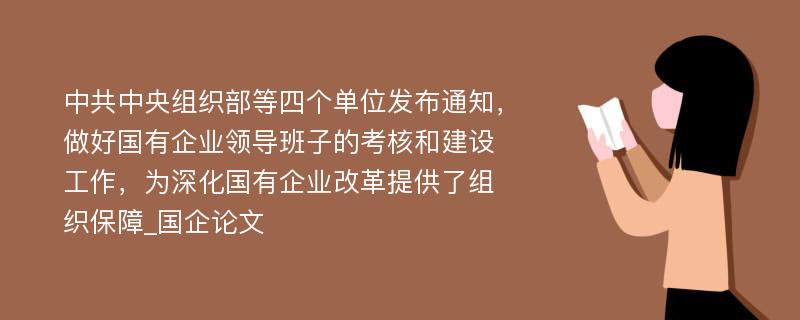 中共中央组织部等四个单位发布通知，做好国有企业领导班子的考核和建设工作，为深化国有企业改革提供了组织保障_国企论文