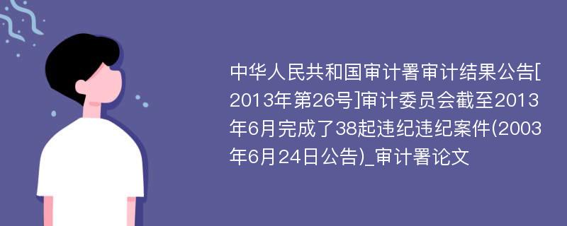 中华人民共和国审计署审计结果公告[2013年第26号]审计委员会截至2013年6月完成了38起违纪违纪案件(2003年6月24日公告)_审计署论文