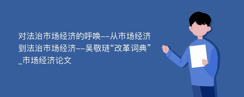 对法治市场经济的呼唤--从市场经济到法治市场经济--吴敬琏“改革词典”_市场经济论文