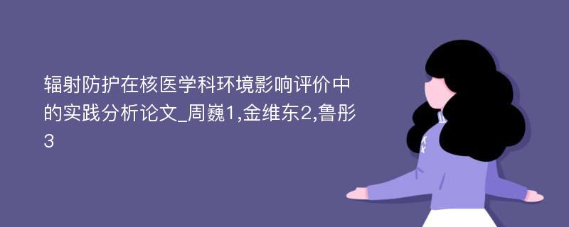 辐射防护在核医学科环境影响评价中的实践分析论文_周巍1,金维东2,鲁彤3