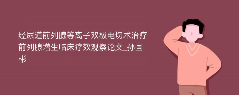 经尿道前列腺等离子双极电切术治疗前列腺增生临床疗效观察论文_孙国彬