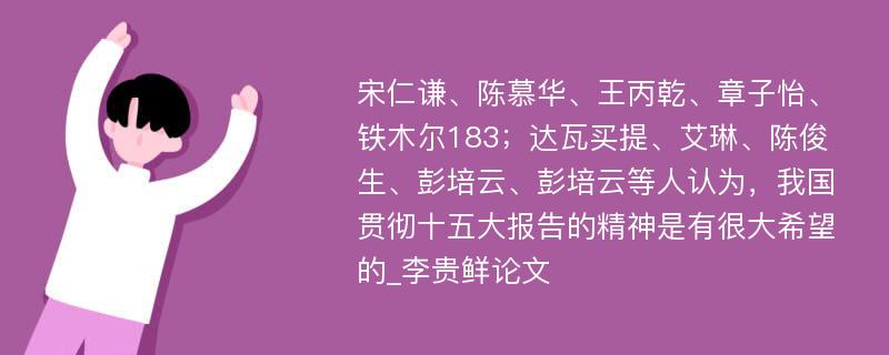 宋仁谦、陈慕华、王丙乾、章子怡、铁木尔183；达瓦买提、艾琳、陈俊生、彭培云、彭培云等人认为，我国贯彻十五大报告的精神是有很大希望的_李贵鲜论文