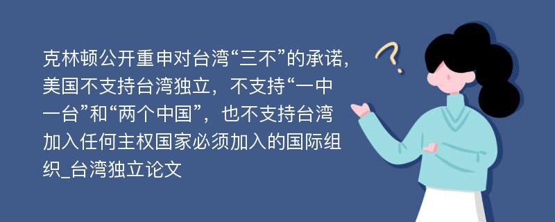 克林顿公开重申对台湾“三不”的承诺，美国不支持台湾独立，不支持“一中一台”和“两个中国”，也不支持台湾加入任何主权国家必须加入的国际组织_台湾独立论文