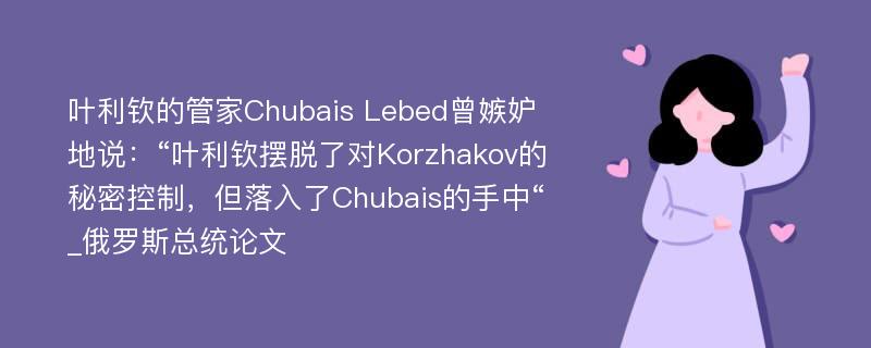 叶利钦的管家Chubais Lebed曾嫉妒地说：“叶利钦摆脱了对Korzhakov的秘密控制，但落入了Chubais的手中“_俄罗斯总统论文