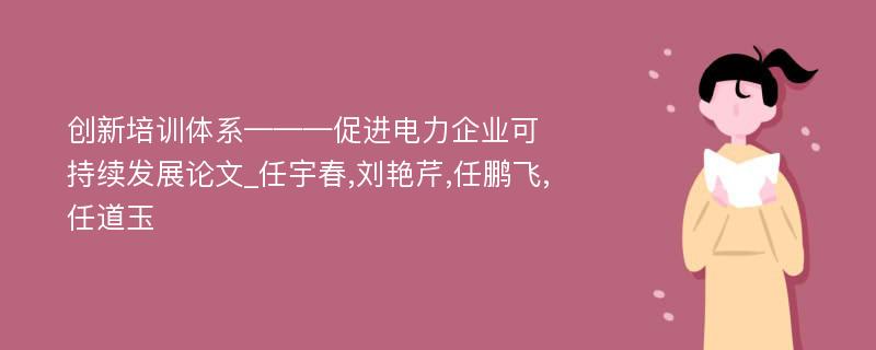 创新培训体系———促进电力企业可持续发展论文_任宇春,刘艳芹,任鹏飞,任道玉