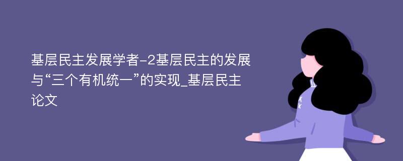 基层民主发展学者-2基层民主的发展与“三个有机统一”的实现_基层民主论文