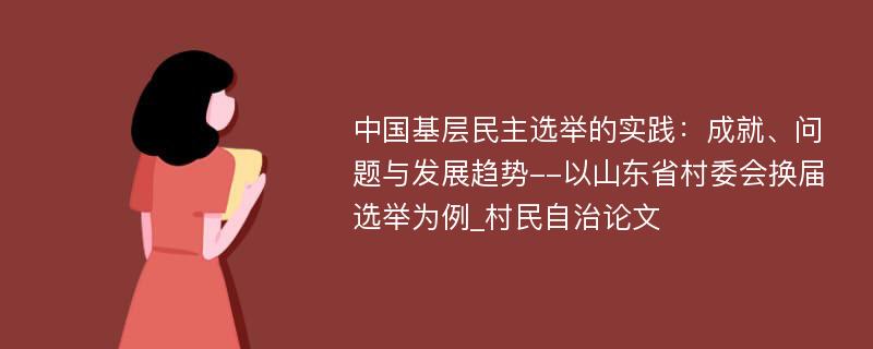 中国基层民主选举的实践：成就、问题与发展趋势--以山东省村委会换届选举为例_村民自治论文