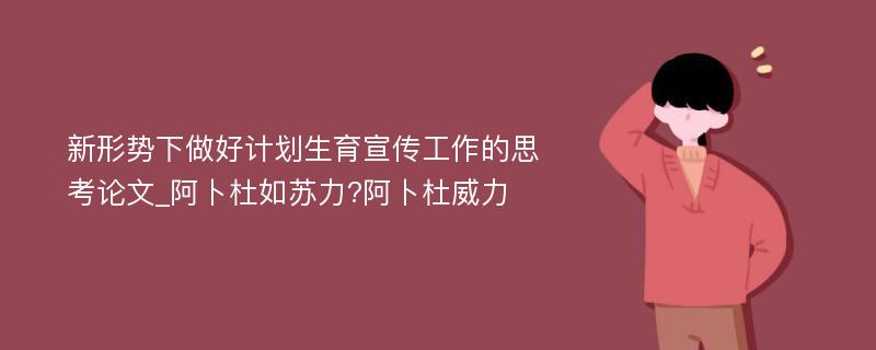 新形势下做好计划生育宣传工作的思考论文_阿卜杜如苏力?阿卜杜威力