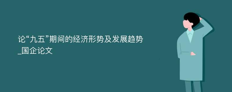 论“九五”期间的经济形势及发展趋势_国企论文