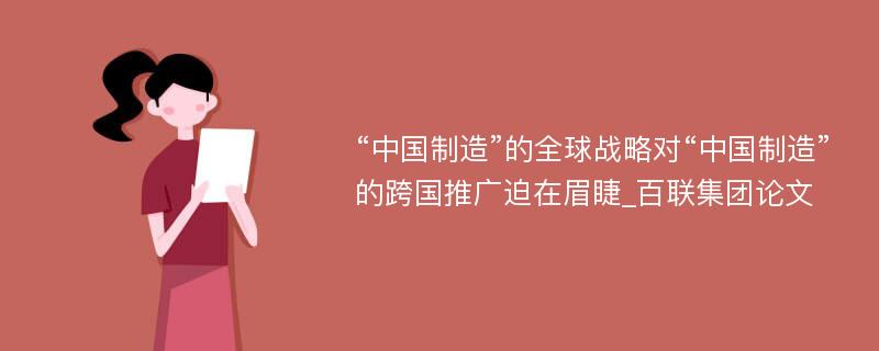 “中国制造”的全球战略对“中国制造”的跨国推广迫在眉睫_百联集团论文