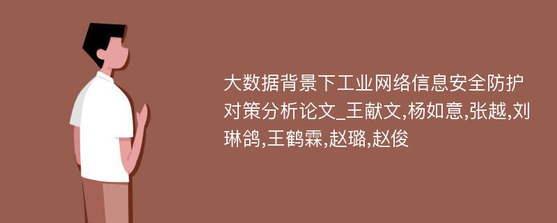 大数据背景下工业网络信息安全防护对策分析论文_王献文,杨如意,张越,刘琳鸽,王鹤霖,赵璐,赵俊