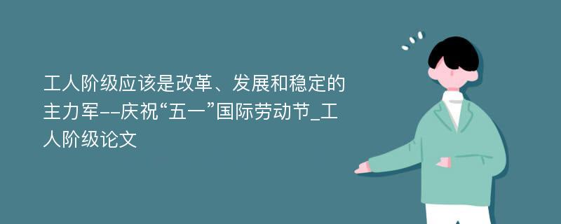 工人阶级应该是改革、发展和稳定的主力军--庆祝“五一”国际劳动节_工人阶级论文