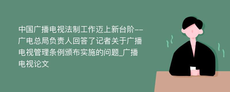 中国广播电视法制工作迈上新台阶--广电总局负责人回答了记者关于广播电视管理条例颁布实施的问题_广播电视论文