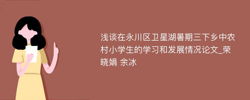 浅谈在永川区卫星湖暑期三下乡中农村小学生的学习和发展情况论文_荣晓娟 余冰