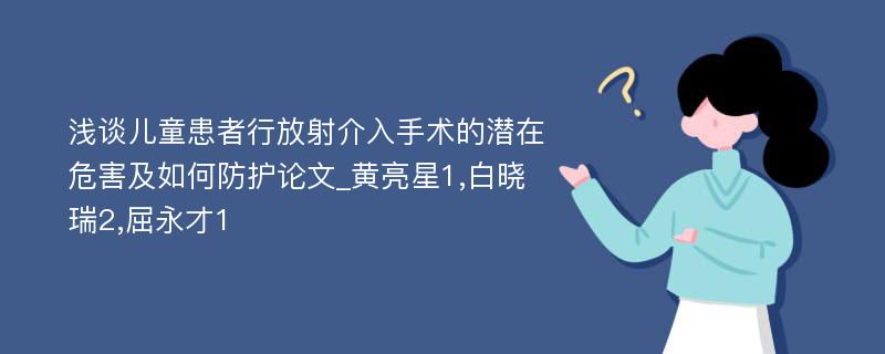 浅谈儿童患者行放射介入手术的潜在危害及如何防护论文_黄亮星1,白晓瑞2,屈永才1