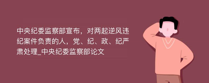 中央纪委监察部宣布，对两起逆风违纪案件负责的人，党、纪、政、纪严肃处理_中央纪委监察部论文