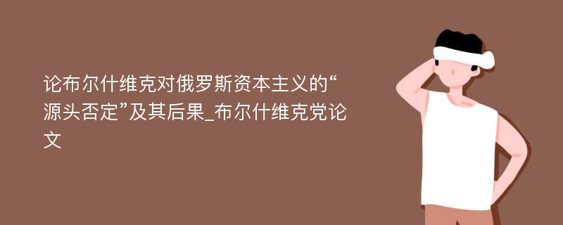 论布尔什维克对俄罗斯资本主义的“源头否定”及其后果_布尔什维克党论文