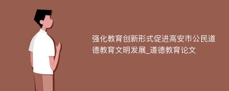 强化教育创新形式促进高安市公民道德教育文明发展_道德教育论文