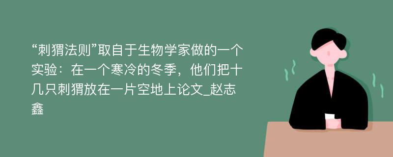 “刺猬法则”取自于生物学家做的一个实验：在一个寒冷的冬季，他们把十几只刺猬放在一片空地上论文_赵志鑫