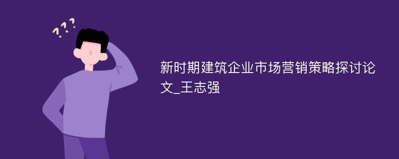 新时期建筑企业市场营销策略探讨论文_王志强