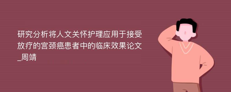 研究分析将人文关怀护理应用于接受放疗的宫颈癌患者中的临床效果论文_周靖