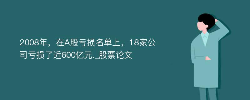 2008年，在A股亏损名单上，18家公司亏损了近600亿元._股票论文