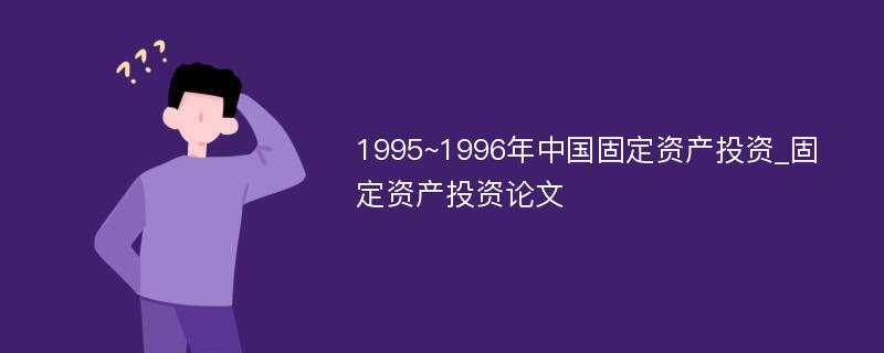 1995~1996年中国固定资产投资_固定资产投资论文