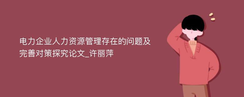 电力企业人力资源管理存在的问题及完善对策探究论文_许丽萍