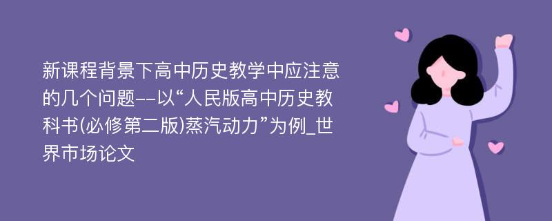 新课程背景下高中历史教学中应注意的几个问题--以“人民版高中历史教科书(必修第二版)蒸汽动力”为例_世界市场论文