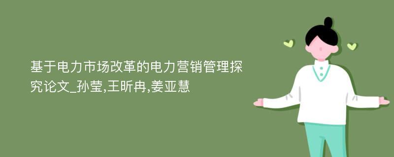 基于电力市场改革的电力营销管理探究论文_孙莹,王昕冉,姜亚慧