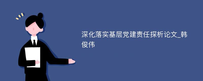 深化落实基层党建责任探析论文_韩俊伟