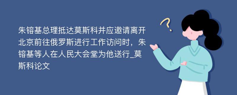 朱镕基总理抵达莫斯科并应邀请离开北京前往俄罗斯进行工作访问时，朱镕基等人在人民大会堂为他送行_莫斯科论文