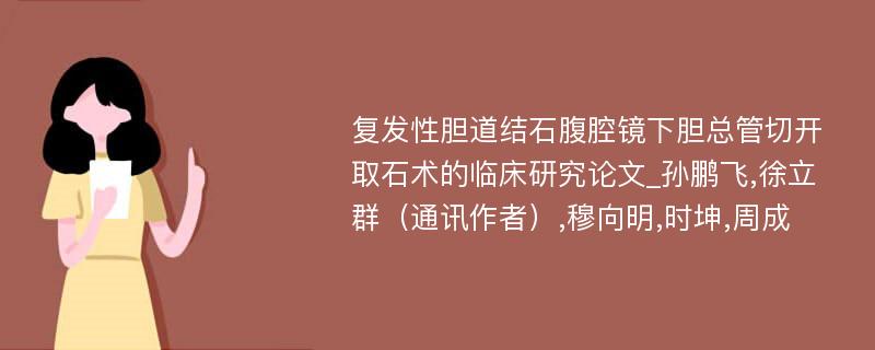 复发性胆道结石腹腔镜下胆总管切开取石术的临床研究论文_孙鹏飞,徐立群（通讯作者）,穆向明,时坤,周成